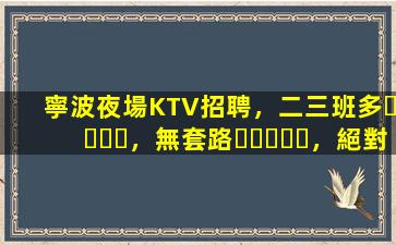 寧波夜場KTV招聘，二三班多，無套路，絕對靠譜多賺